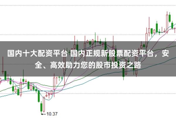 国内十大配资平台 国内正规新股票配资平台，安全、高效助力您的股市投资之路