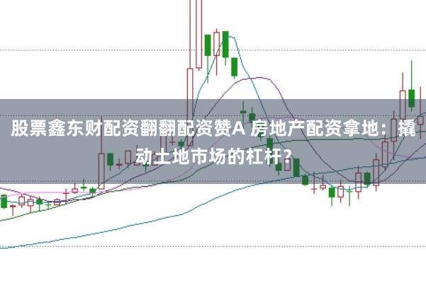 股票鑫东财配资翻翻配资赞A 房地产配资拿地：撬动土地市场的杠杆？