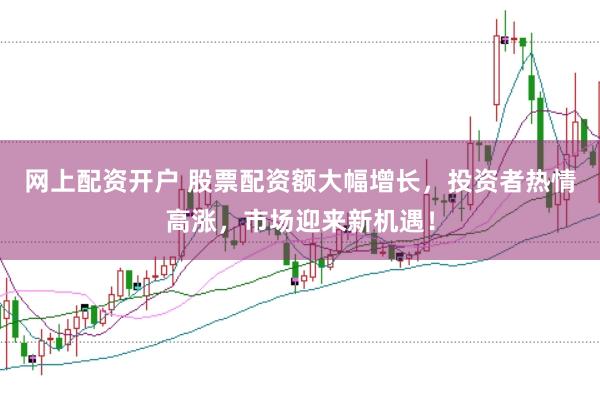 网上配资开户 股票配资额大幅增长，投资者热情高涨，市场迎来新机遇！
