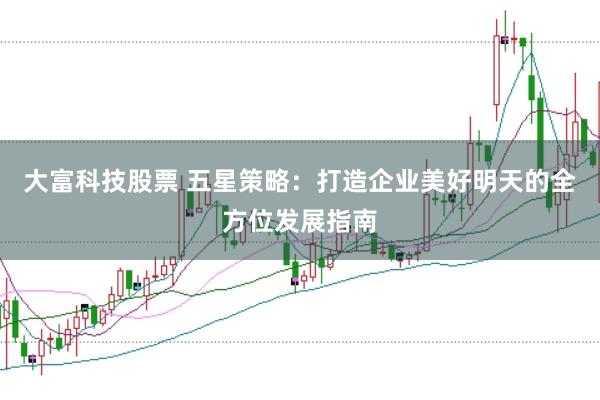 大富科技股票 五星策略：打造企业美好明天的全方位发展指南