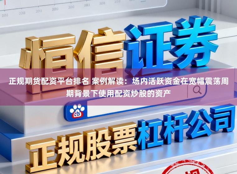 正规期货配资平台排名 案例解读：场内活跃资金在宽幅震荡周期背景下使用配资炒股的资产